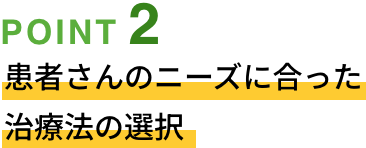 POINT02 患者さんのニーズに合った治療法の選択