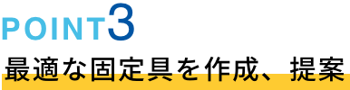 POINT03 最適な固定具を作成、提案