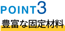 POINT03 豊富な固定材料